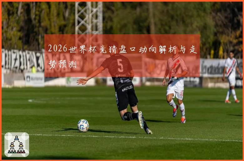 2026世界杯竞猜盘口动向解析与走势预测