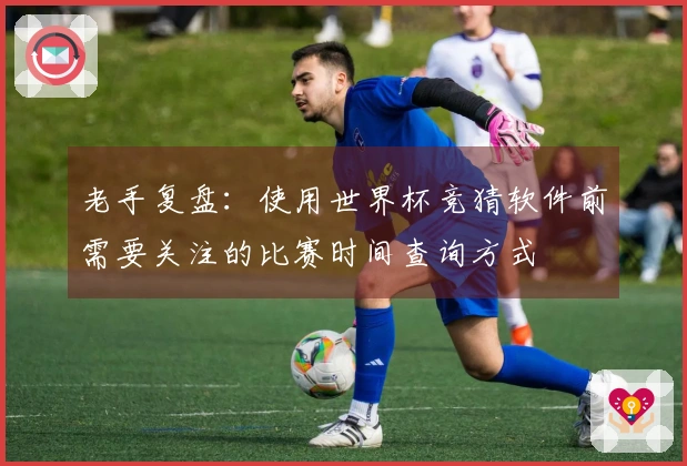老手复盘：使用世界杯竞猜软件前需要关注的比赛时间查询方式
